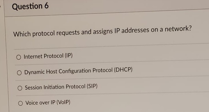 Question 6
Which protocol requests and assigns IP addresses on a network?
O Internet Protocol (IP)
O Dynamic Host Configuration Protocol (DHCP)
O Session Initiation Protocol (SIP)
O Voice over IP (VoIP)