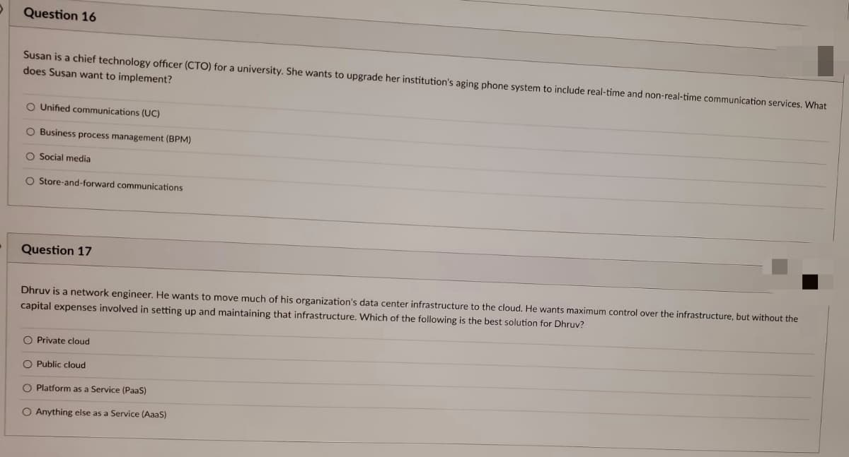 Question 16
Susan is a chief technology officer (CTO) for a university. She wants to upgrade her institution's aging phone system to include real-time and non-real-time communication services. What
does Susan want to implement?
O Unified communications (UC)
O Business process management (BPM)
O Social media
O Store-and-forward communications
Question 17
Dhruv is a network engineer. He wants to move much of his organization's data center infrastructure to the cloud. He wants maximum control over the infrastructure, but without the
capital expenses involved in setting up and maintaining that infrastructure. Which of the following is the best solution for Dhruv?
O Private cloud
O Public cloud
O Platform as a Service (PaaS)
O Anything else as a Service (AaaS)