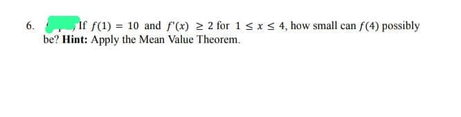 6.
If f(1) = 10 and f'(x) ≥ 2 for 1 ≤ x ≤ 4, how small can f(4) possibly
be? Hint: Apply the Mean Value Theorem.