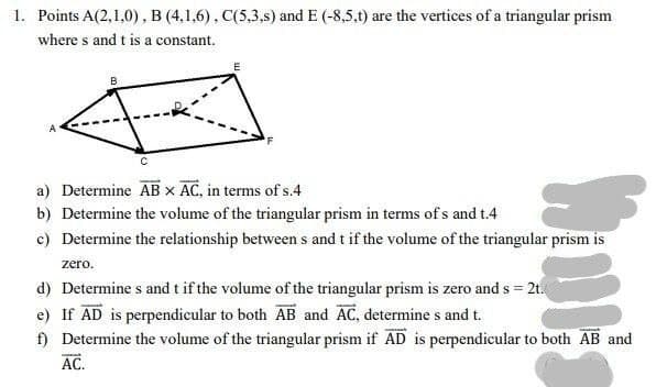 1. Points A(2,1,0), B (4,1,6), C(5,3.s) and E (-8,5,t) are the vertices of a triangular prism
where s and t is a constant.
a) Determine AB x AC, in terms of s.4
b) Determine the volume of the triangular prism in terms of s and t.4
c) Determine the relationship between s and t if the volume of the triangular prism is
zero.
d) Determine s and t if the volume of the triangular prism is zero and s = 2t.
e) If AD is perpendicular to both AB and AC, determine s and t.
f) Determine the volume of the triangular prism if AD is perpendicular to both AB and
AC.
