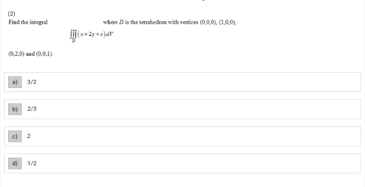 (2)
Find the integral
where D is the tetrahedron with vertices (0,0,0). (1,0,0).
(x+2y+z)dV
(0,2,0) and (0,0,1).
3/2
b)
2/3
2
1/2
