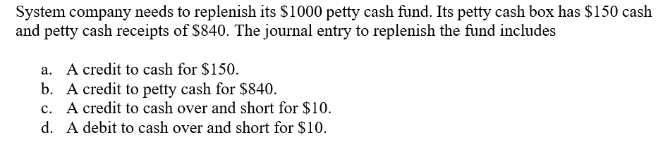 System company needs to replenish its $1000 petty cash fund. Its petty cash box has $150 cash
and petty cash receipts of $840. The journal entry to replenish the fund includes
a. A credit to cash for $150.
b. A credit to petty cash for $840.
c. A credit to cash over and short for $10.
d. A debit to cash over and short for $10.
