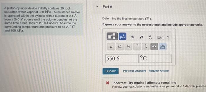 Part A
A piston-cylinder device initially contains 20 g of
saturated water vapor at 350 kPa. A resistance heater
is operated within the cylinder with a current of 0.4 A
from a 240 V source until the volume doubles. At the
same time a heat loss of 2.0 kJ occurs. Assume the
surrounding temperature and pressure to be 20 °C
and 100 kPa.
Determine the final temperature (T).
Express your answer to the nearest tenth and include appropriate units.
550.6
°C
Submit
Previous Answers Request Answer
X Incorrect; Try Again; 4 attempts remaining
Review your calculations and make sure you round to 1 decimal places
