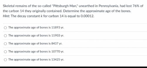 Skeletal remains of the so-called "Pittsburgh Man," unearthed in Pennsylvania, had lost 76% of
the carbon 14 they originally contained. Determine the approximate age of the bones.
Hint: The decay constant k for carbon 14 is equal to 0.00012.
O The approximate age of bones is 11893 yr.
The approximate age of bones is 11903 yr.
O The approximate age of bones is 8437 yr.
The approximate age of bones is 10770 yr.
O The approximate age of bones is 13425 yr.
