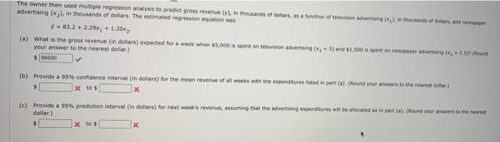 The owner then used multiple regression analysis to predict gross revenue ty), in thousands of dollars, as a function of television advertising (), in thousands of delas, and newpaper
advertising (x), in thousands of dollars. The estimated regression equation was
9-83.2 + 2.29, + 1.30r
(a) What is the gross revenue (in dollars) expected for a week when s5,000 is spent on television advertising (x,- 5) and $1,500 s spent on newspaper advertising 15P (Round
your answer to the nearest dollar.)
(b) Provide a 95% confidence interval (in dallars) for the mean revenue of all weeks with the expenditures listed in part (a). (Round your answers to the nearest dollar)
x to s
(c) Provide a 95% prediction interval (in dollars) for next week's revenue, assuming that the advertising expenditures will be alocated as in part (a) (Round your answers to the nearest
dollar.)
X to s
