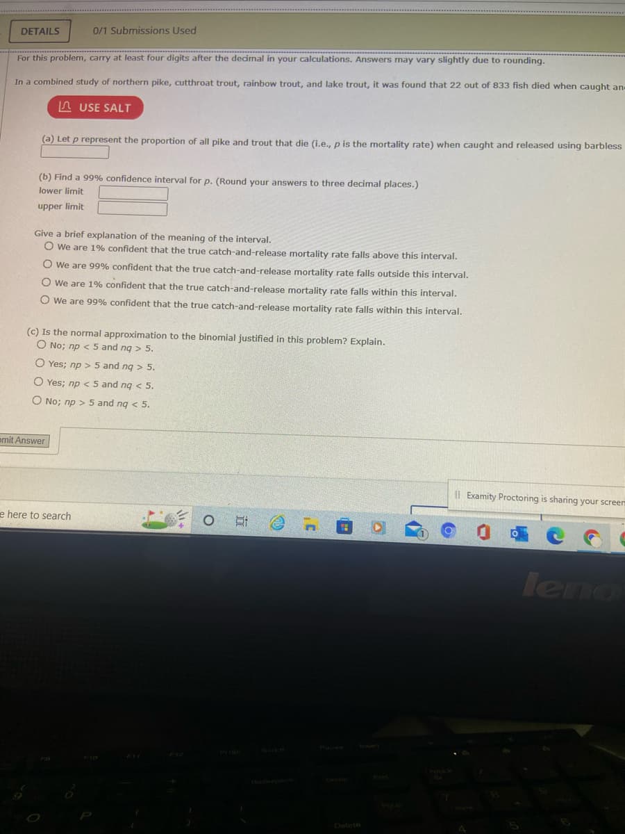 DETAILS
For this problem, carry at least four digits after the decimal in your calculations. Answers may vary slightly due to rounding.
In a combined study of northern pike, cutthroat trout, rainbow trout, and lake trout, it was found that 22 out of 833 fish died when caught an
USE SALT
0/1 Submissions Used
(a) Let p represent the proportion of all pike and trout that die (i.e., p is the mortality rate) when caught and released using barbless
(b) Find a 99% confidence interval for p. (Round your answers to three decimal places.)
lower limit
upper limit
Give a brief explanation of the meaning of the interval.
O We are 1% confident that the true catch-and-release mortality rate falls above this interval.
O We are 99% confident that the true catch-and-release mortality rate falls outside this interval.
O We are 1% confident that the true catch-and-release mortality rate falls within this interval.
O We are 99% confident that the true catch-and-release mortality rate falls within this interval.
(c) Is the normal approximation to the binomial justified in this problem? Explain.
O No; np < 5 and nq > 5.
O Yes; np > 5 and nq > 5.
O Yes; np < 5 and nq < 5.
O No; np > 5 and nq < 5.
mit Answer
e here to search
O
i
Il Examity Proctoring is sharing your screem
O
C
leno