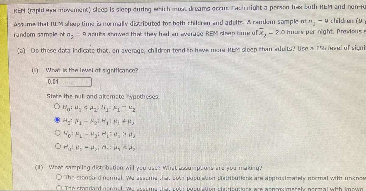 REM (rapid eye movement) sleep is sleep during which most dreams occur. Each night a person has both REM and non-RI
Assume that REM sleep time is normally distributed for both children and adults. A random sample of n₁ = 9 children (9 y
random sample of n₂ = 9 adults showed that they had an average REM sleep time of x₂ = 2.0 hours per night. Previous
(a) Do these data indicate that, on average, children tend to have more REM sleep than adults? Use a 1% level of signi
(i) What is the level of significance?
0.01
State the null and alternate hypotheses.
O Ho: M₁ M₂ H₁: M₁ = M₂
Ho: M₁ = M₂i H₁: M₁ M₂
O Ho: M₁ = H₂i H₁: My > H₂
ọ Hoi Un = Uzi Hi My < 12
(ii) What sampling distribution will you use? What assumptions are you making?
O The standard normal. We assume that both population distributions are approximately normal with unknow
The standard normal. We assume that both population distributions are approximately normal with known