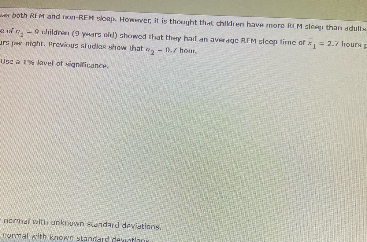 has both REM and non-REM sleep. However, it is thought that children have more REM sleep than adults.
e of n₁ = 9 children (9 years old) showed that they had an average REM sleep time of x₁ = 2.7 hours F
urs per night. Previous studies show that o = 0.7 hour.
Use a 1% level of significance.
E normal with unknown standard deviations.
normal with known standard deviations