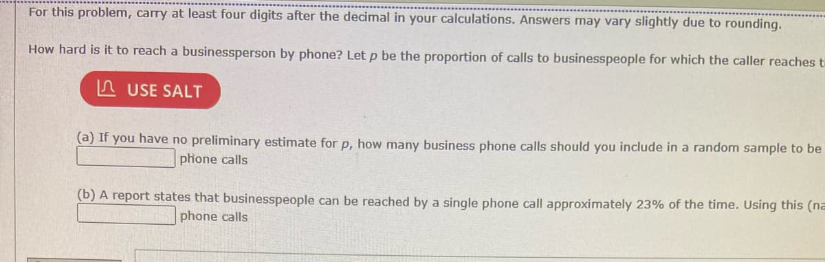For this problem, carry at least four digits after the decimal in your calculations. Answers may vary slightly due to rounding.
How hard is it to reach a businessperson by phone? Let p be the proportion of calls to businesspeople for which the caller reaches ti
USE SALT
(a) If you have no preliminary estimate for p, how many business phone calls should you include in a random sample to be
phone calls
(b) A report states that businesspeople can be reached by a single phone call approximately 23% of the time. Using this (na
phone calls