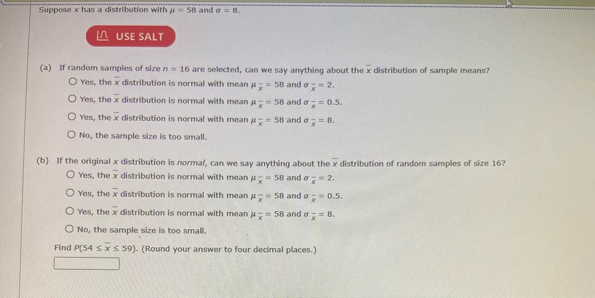 Suppose x has a distribution with μ = 58 and σ = 8.
USE SALT
(a) If random samples of size n = 16 are selected, can we say anything about the x distribution of sample means?
= 58 and a = 2.
0.5.
O Yes, the x distribution is normal with mean
O Yes, the x distribution is normal with mean "
O Yes, the x distribution is normal with mean
O No, the sample size is too small.
= 58 and ox
= 58 and a = 8.
(b) If the original x distribution is normal, can we say
O Yes, the x distribution is normal with mean
O Yes, the x distribution is normal with mean
O Yes, the x distribution is normal with mean
O No, the sample size is too small.
Find P(54 ≤ x ≤ 59). (Round your answer to four decimal places.)
anything about the x distribution of random samples of size 16?
= 58 and σ = 2.
= 58 and ox=0.5.
= 58 and σ = 8.