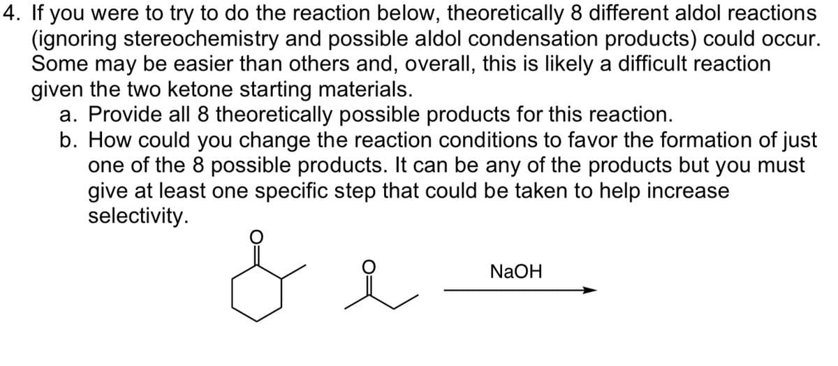 4. If you were to try to do the reaction below, theoretically 8 different aldol reactions
(ignoring stereochemistry and possible aldol condensation products) could occur.
Some may be easier than others and, overall, this is likely a difficult reaction
given the two ketone starting materials.
a. Provide all 8 theoretically possible products for this reaction.
b. How could you change the reaction conditions to favor the formation of just
one of the 8 possible products. It can be any of the products but you must
give at least one specific step that could be taken to help increase
selectivity.
L
NaOH