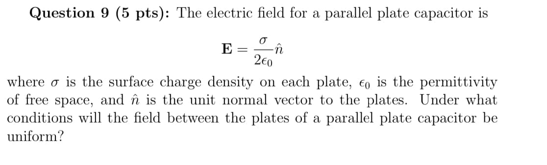 Question 9 (5 pts): The electric field for a parallel plate capacitor is
σ
2€0
where is the surface charge density on each plate, is the permittivity
of free space,
and is the unit normal vector to the plates. Under what
conditions will the field between the plates of a parallel plate capacitor be
uniform?
E
=
n