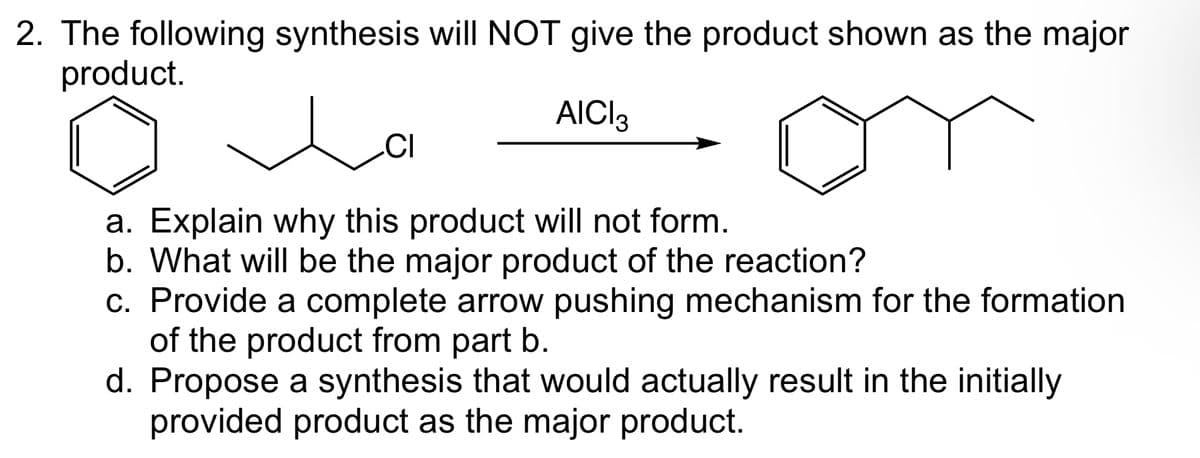 2. The following synthesis will NOT give the product shown as the major
product.
AICI3
امر
CI
a. Explain why this product will not form.
b. What will be the major product of the reaction?
c. Provide a complete arrow pushing mechanism for the formation
of the product from part b.
d. Propose a synthesis that would actually result in the initially
provided product as the major product.