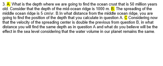 3. A. What is the depth where we are going to find the ocean crust that is 50 million years
old. Consider that the depth of the mid-ocean ridge is 1000 m. B. The spreading of the
middle ocean ridge is 5 cm/yr. B.In what distance from the middle ocean ridge, you are
going to find the position of the depth that you calculate in question A. C Considering now
that the velocity of the spreading center is double the previous from question B, in what
distance you will find the same depth as in question A and what do you believe will be the
effect in the sea level considering that the water volume in our planet remains the same.
