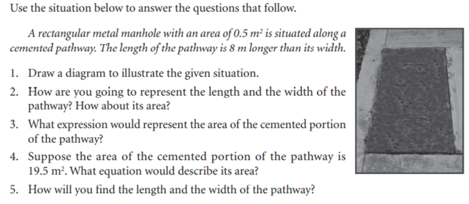 Use the situation below to answer the questions that follow.
A rectangular metal manhole with an area of 0.5 m² is situated along a
cemented pathway. The length of the pathway is 8 m longer than its width.
1. Draw a diagram to illustrate the given situation.
2. How are you going to represent the length and the width of the
pathway? How about its area?
3. What expression would represent the area of the cemented portion
of the pathway?
4. Suppose the area of the cemented portion of the pathway is
19.5 m². What equation would describe its area?
5. How will you find the length and the width of the pathway?
