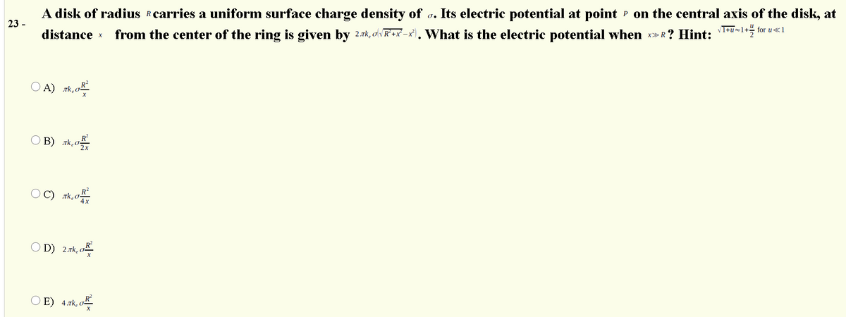 A disk of radius Rcarries a uniform surface charge density of
Its electric potential at point P on the central axis of the disk, at
23 -
distance x
from the center of the ring is given by 2.7k, o v R* +x° -x}), What is the electric potential when
►R? Hint: '1+u=1+% for u«1
X
X>
O A) rk.c
O B) zk.o
O D) 2.7k, o
4 rk o-
