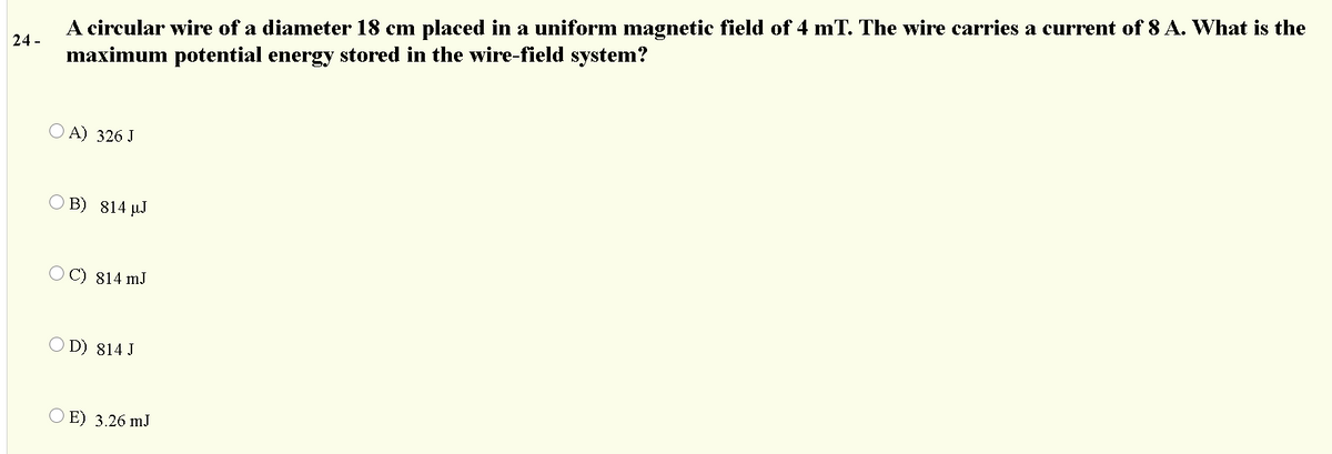 A circular wire of a diameter 18 cm placed in a uniform magnetic field of 4 mT. The wire carries a current of 8 A. What is the
maximum potential energy stored in the wire-field system?
24 -
O A) 326 J
O B) 814 µJ
C) 814 mJ
O D) 814 J
O E) 3.26 mJ
