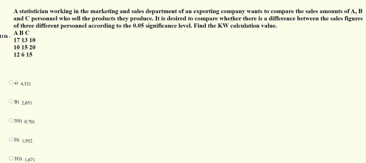 A statistician working in the marketing and sales department of an exporting company wants to compare the sales amounts of A, B
and C personnel who sell the products they produce. It is desired to compare whether there is a difference between the sales figures
of three different personnel according to the 0.05 significance level. Find the KW calculation value.
АВС
11th -
17 13 10
10 15 20
12 6 15
O a) 4,321
В) 2.651
O NS) 0.701
D) 1,932
O TO) 1,671
