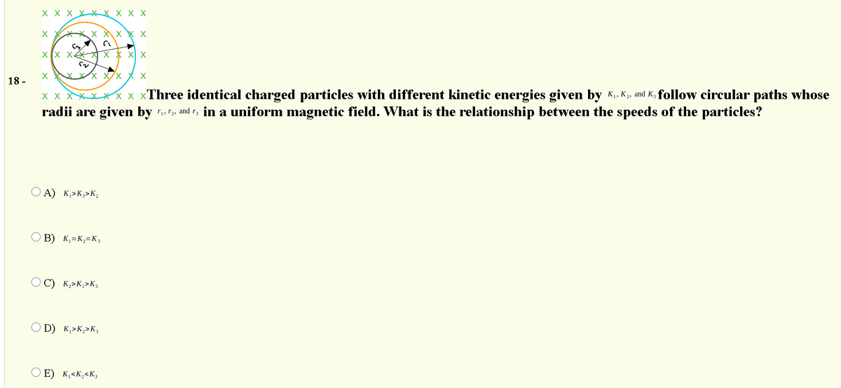 X X X XX X X X X
X XX X X
XX X X X X X
XXX Xx X x
18 -
x x XXXXX x xThree identical charged particles with different kinetic energies given by K., K, and K, follow circular paths whose
radii are given by and r, in a uniform magnetic field. What is the relationship between the speeds of the particles?
O A) K,>K;>K2
O B) K=K;=K3
C) K,>K,>K,
O D) K,>K,>K3
O E) K¸<K;<K3
