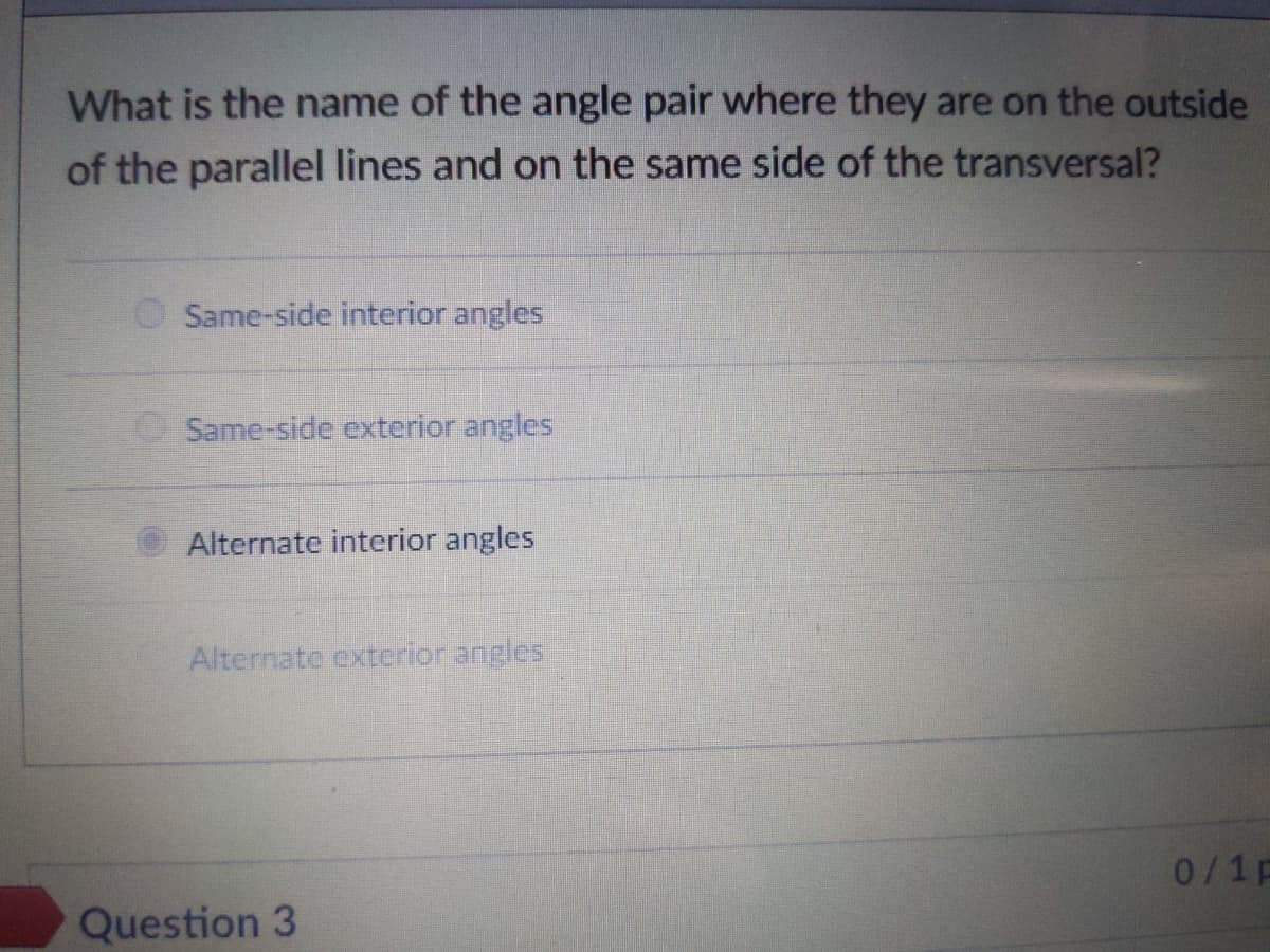 What is the name of the angle pair where they are on the outside
of the parallel lines and on the same side of the transversal?
O Same-side interior angles
Same-side exterior angles
Alternate interior angles
Alternate exterior angles
0/1p
Question 3
