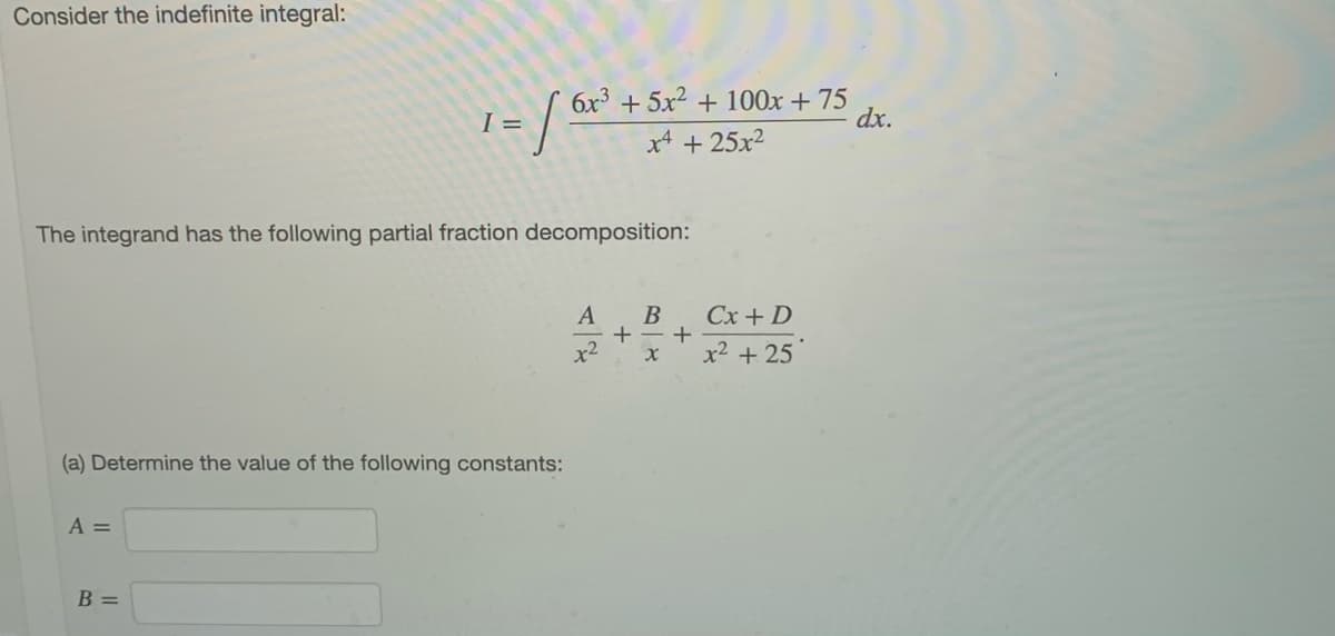 Consider the indefinite integral:
6x3 + 5x2 + 100x + 75
dx.
I =
x4 + 25x2
The integrand has the following partial fraction decomposition:
B
Cx + D
x2
x2 + 25
(a) Determine the value of the following constants:
A =
B =
