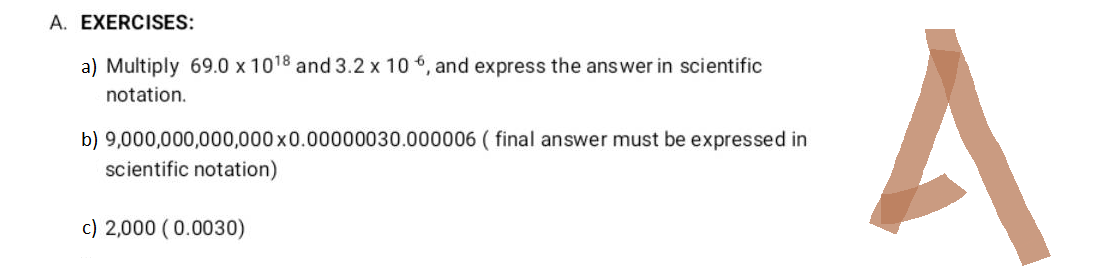 A. EXERCISES:
a) Multiply 69.0 x 1018 and 3.2 x 106, and express the answer in scientific
notation.
b) 9,000,000,000,000x0.00000030.000006 (final answer must be expressed in
scientific notation)
c) 2,000 (0.0030)
A