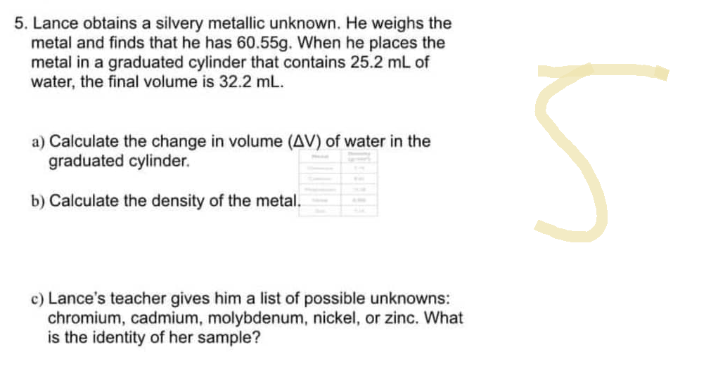5. Lance obtains a silvery metallic unknown. He weighs the
metal and finds that he has 60.55g. When he places the
metal in a graduated cylinder that contains 25.2 mL of
water, the final volume is 32.2 mL.
a) Calculate the change in volume (AV) of water in the
graduated cylinder.
b) Calculate the density of the metal.
c) Lance's teacher gives him a list of possible unknowns:
chromium, cadmium, molybdenum, nickel, or zinc. What
is the identity of her sample?
5