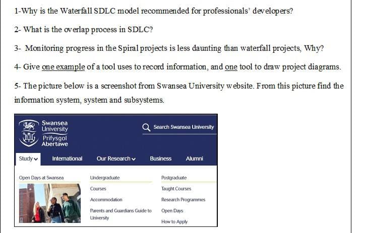 1-Why is the Waterfall SDLC model recommended for professionals' developers?
2- What is the overlap process in SDLC?
3- Monitoring progress in the Spiral projects is less daunting than waterfall projects, Why?
4- Give one example of a tool uses to record information, and one tool to draw project diagrams.
5- The picture below is a screenshot from Swansea University website. From this picture find the
information system, system and subsystems.
Swansea
University
Search Swansea University
Prifysgol
Abertawe
International Our Research
Business
Alumni
Undergraduate
Courses
Accommodation
Parents and Guardians Guide to
University
Study
Open Days at Swansea
Postgraduate
Taught Courses
Research Programmes
Open Days
How to Apply