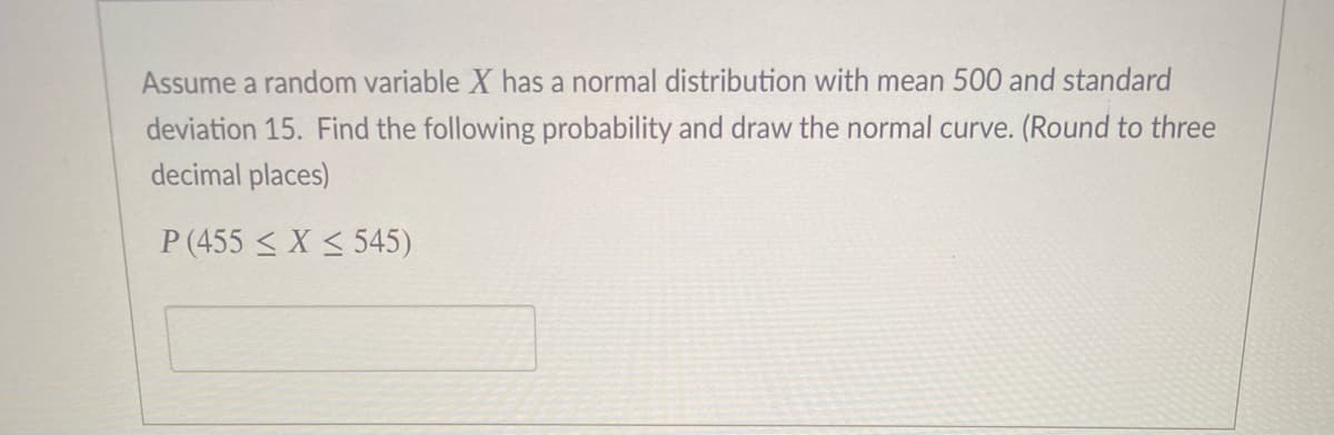 Assume a random variable X has a normal distribution with mean 500 and standard
deviation 15. Find the following probability and draw the normal curve. (Round to three
decimal places)
P (455 < X < 545)
