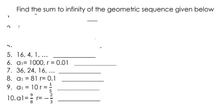 Find the sum to infinity of the geometric sequence given below
5. 16, 4, 1, ...
6. aj= 1000, r = 0.01
7. 36, 24, 16, ...
8. aj = 81 r= 0.1
!
9. aj = 10 r= .
10.al=? r=
8
