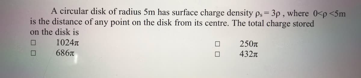 A circular disk of radius 5m has surface charge density ps= 3p , where 0<p <5m
is the distance of any point on the disk from its centre. The total charge stored
on the disk is
1024T
250n
686T
432n
O O
