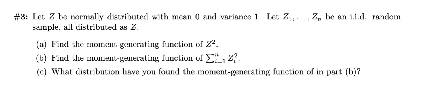 #3: Let Z bee normally distributed with mean 0 and variance 1. Let Z1,..., Zn be an i.i.d. random
sample, all distributed as Z.
(a) Find the moment-generating function of Z2
(b) Find the moment-generating function of
Z
Li=1
(c) What distribution have you found the moment-generating function of in part (b)?
