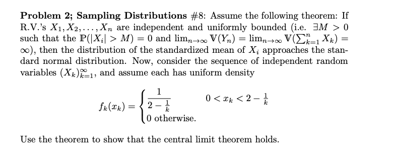 Problem 2; Sampling Distributions #8: Assume the following theorem: If
R.V.'s X1,X2,..., Xn are
such that the P(X > M) 0 and lim0 V(Y = lim0 V(-1 Xk)
oo), then the distribution of the standardized mean of Xi approaches the stan-
dard normal distribution. Now, consider the sequence of independent random
variables (Xk)1, and assume each has uniform density
independent and uniformly bounded (i.e. 3M > 0
1
1
0 xk2
k
fr(k)
2
k
0 otherwise
Use the theorem to show that the central limit theorem holds.
