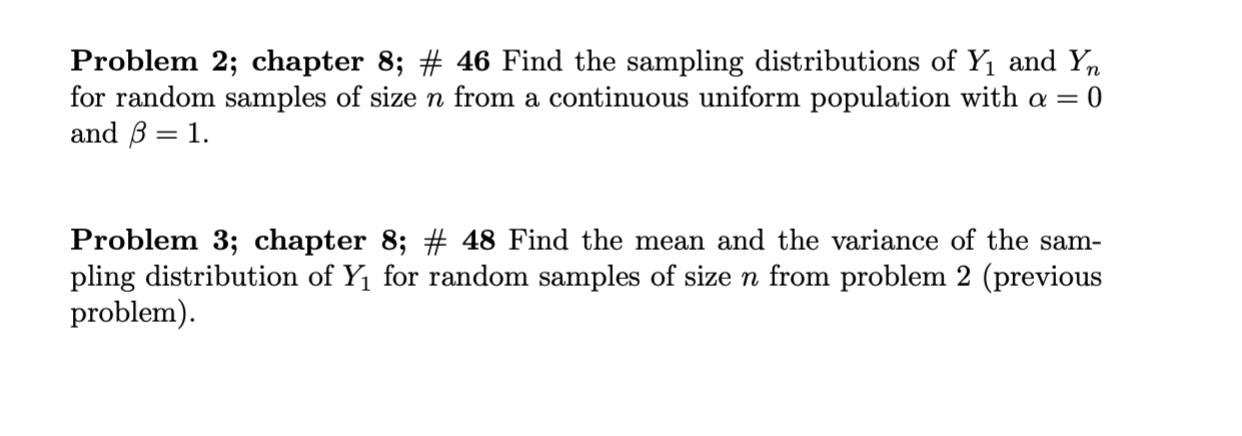 Problem 2; chapter 8; # 46 Find the sampling distributions of Y1 and Y
for random samples of size n from a continuous uniform population with a =
and B 1
10
Problem 3; chapter 8; # 48 Find the mean and the variance of the sam-
pling distribution of Y1 for random samples of size n from problem 2 (previous
problem)
