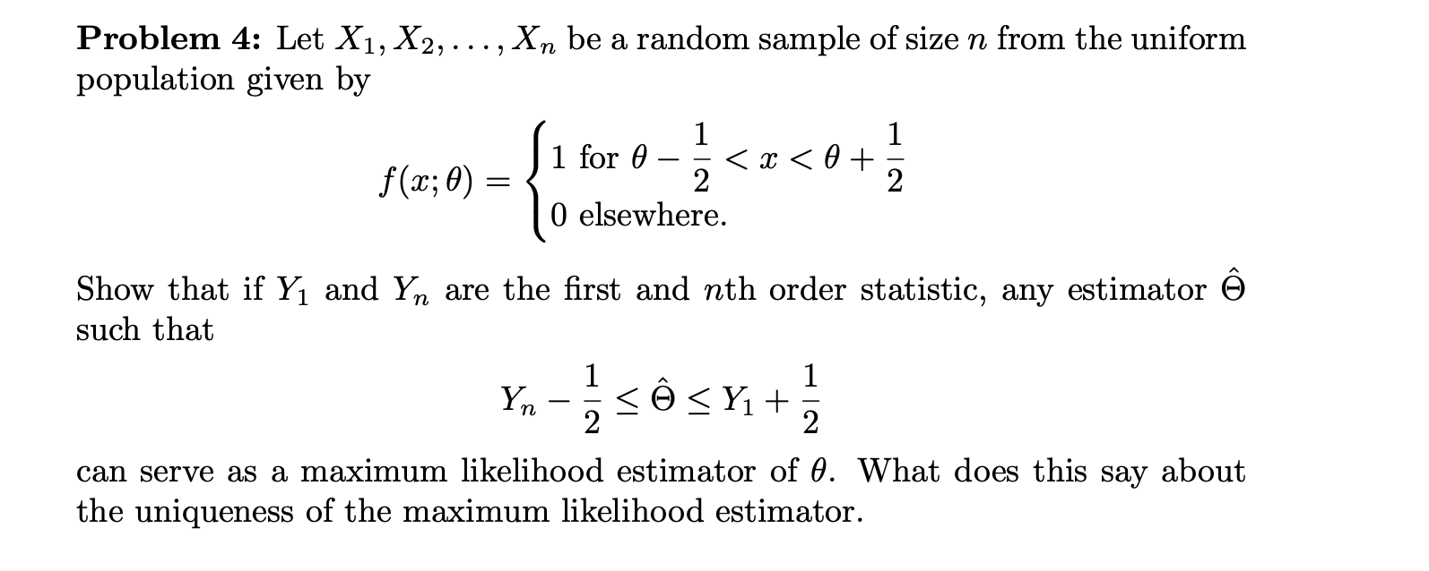 Problem 4: Let X1, X2,..., Xn be a random sample of size n from the uniform
population given by
1
1 for 0
2
0 elsewhere.
1
f(x;0)
Show that if Y1 and Yn are the first and nth order statistic, any estimator
such that
1
1
n
2
2
can serve as a maximum likelihood estimator of 0. What does this say
the uniqueness of the maximum likelihood estimator
about

