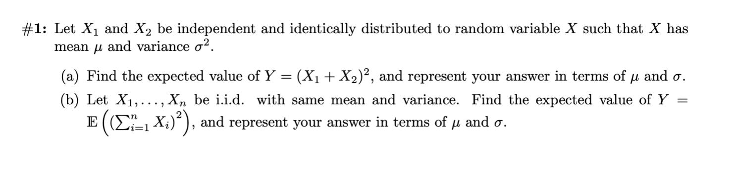 #1: Let X1 and X2 be independent and identically distributed to random variable X such that X has
mean u and variance o2
(a) Find the expected value of Y = (X1+ X2)?, and represent your answer in terms of u and o.
(b) Let X1,..., Xn be i.i.d. with same mean and variance. Find the expected value of Y
E ( (2-1 X;)), and represent your answer in terms of u and a.
