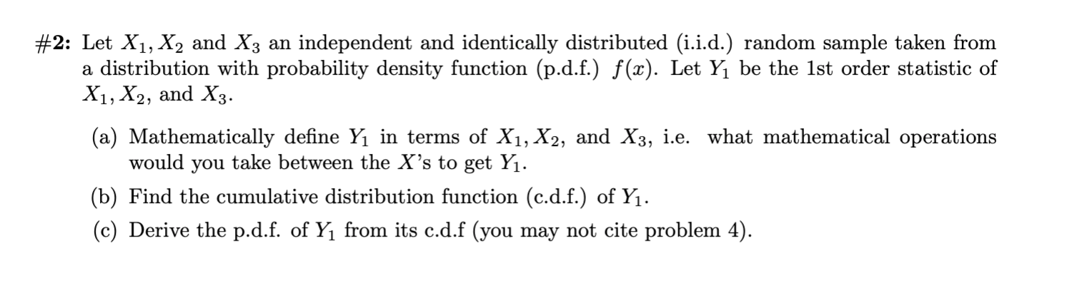 #2: Let X1, X2 and X3 an independent and identically distributed (i.i.d.) random sample taken from
a distribution with probability density function (p.d.f.) f(x). Let Y1 be the 1st order statistic of
X1, X2, and X3
(a) Mathematically define Yı in terms of X1, X2, and X3, i.e. what mathematical operations
would you take between the X's to get Yı.
(b) Find the cumulative distribution function (c.d.f.) of Y1
(c) Derive the p.d.f. of Y1 from its c.d.f (you may not cite problem 4)
