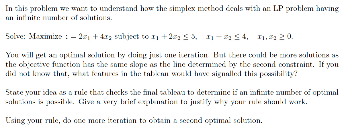 In this problem we want to understand how the simplex method deals with an LP problem having
an infinite number of solutions.
Solve: Maximize z =
2.x1 + 4x2 subject to x1 + 2x2 < 5,
x1 + x2 < 4,
X1, X2 > 0.
You will get an optimal solution by doing just one iteration. But there could be more solutions as
the objective function has the same slope as the line determined by the second constraint. If you
did not know that, what features in the tableau would have signalled this possibility?
State your idea as a rule that checks the final tableau to determine if an infinite number of op
solutions is possible. Give a very brief explanation to justify why your rule should work.
mal
Using your rule, do one more iteration to obtain a second optimal solution.
