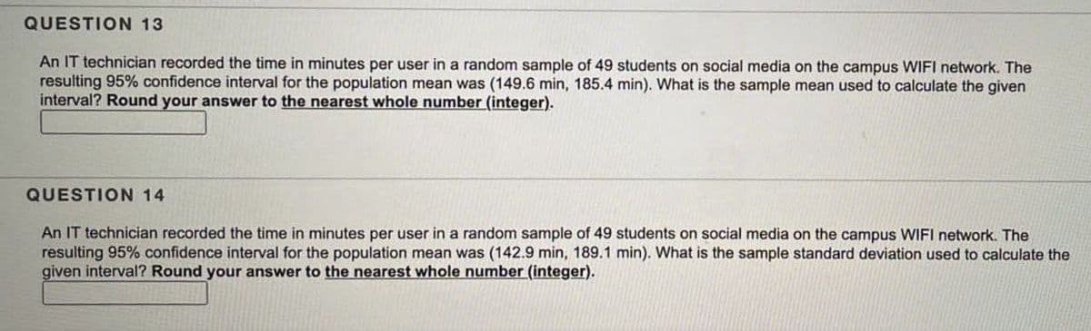 QUESTION 13
An IT technician recorded the time in minutes per user in a random sample of 49 students on social media on the campus WIFI network. The
resulting 95% confidence interval for the population mean was (149.6 min, 185.4 min). What is the sample mean used to calculate the given
interval? Round your answer to the nearest whole number (integer).
QUESTION 14
An IT technician recorded the time in minutes per user in a random sample of 49 students on social media on the campus WIFI network. The
resulting 95% confidence interval for the population mean was (142.9 min, 189.1 min). What is the sample standard deviation used to calculate the
given interval? Round your answer to the nearest whole number (integer).