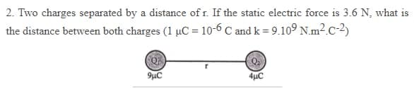 2. Two charges separated by a distance of r. If the static electric force is 3.6 N, what is
the distance between both charges (1 µC = 10-6 C and k = 9.109 N.m².C-2)
