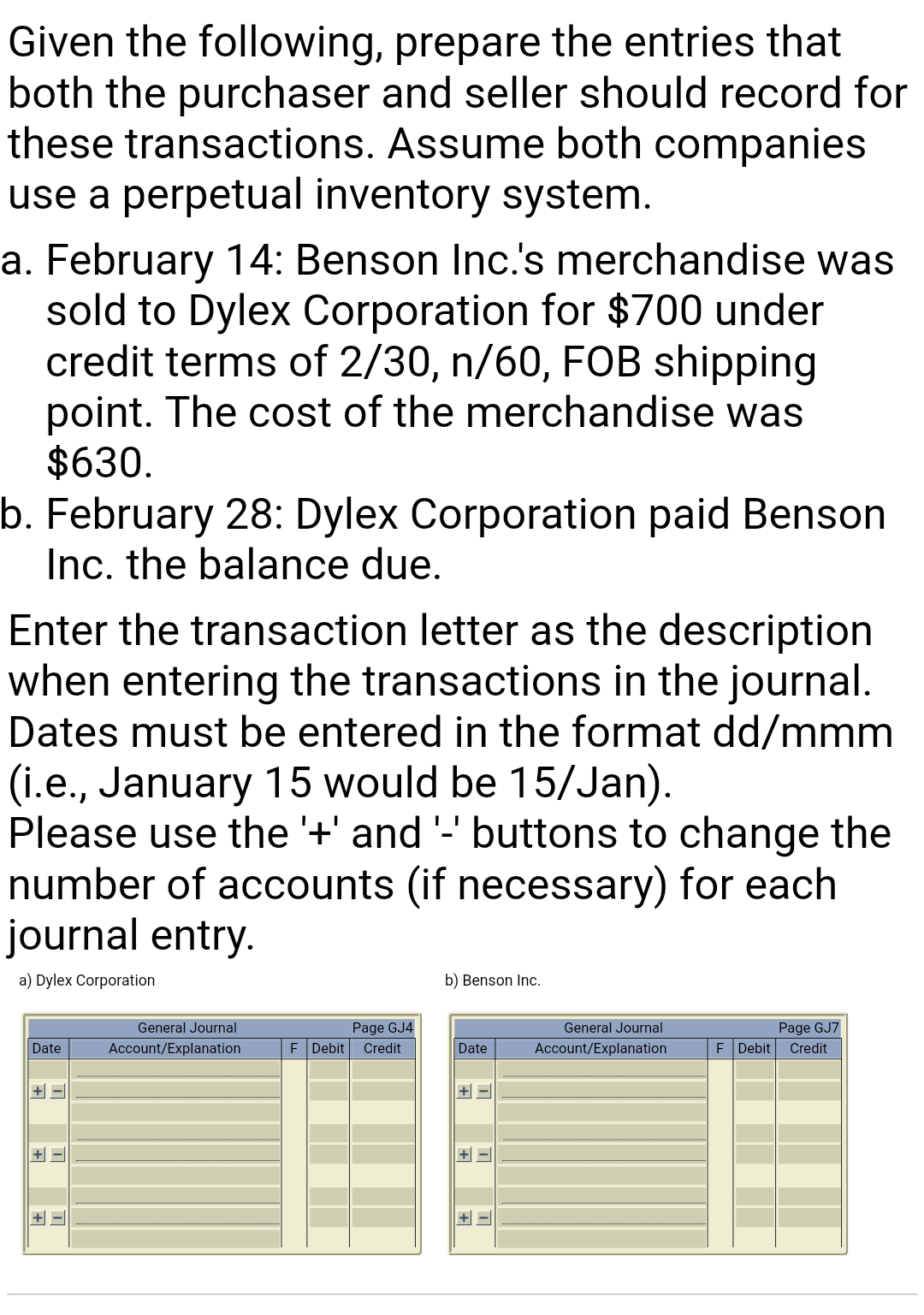 Given the following, prepare the entries that
both the purchaser and seller should record for
these transactions. Assume both companies
use a perpetual inventory system.
a. February 14: Benson Inc.'s merchandise was
sold to Dylex Corporation for $700 under
credit terms of 2/30, n/60, FOB shipping
point. The cost of the merchandise was
$630.
b. February 28: Dylex Corporation paid Benson
Inc. the balance due.
Enter the transaction letter as the description
when entering the transactions in the journal.
Dates must be entered in the format dd/mmm
(i.e., January 15 would be 15/Jan).
Please use the '+' and '-' buttons to change the
number of accounts (if necessary) for each
journal entry.
a) Dylex Corporation
b) Benson Inc.
General Journal
Page GJ4
General Journal
Page GJ7
Date
Account/Explanation
E Debit
Credit
Date
Account/Explanation
E Debit
Credit
+ -
+ -
+ -|
+
