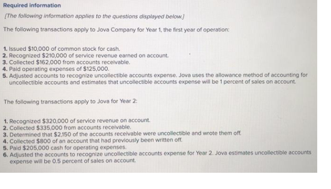 Required information
[The following information applies to the questions displayed below.]
The following transactions apply to Jova Company for Year 1, the first year of operation:
1. Issued $10,000 of common stock for cash.
2. Recognized $210,000 of service revenue earned on account.
Collected $162,000 from accounts receivable.
4. Paid operating expenses of $125,000.
5. Adjusted accounts to recognize uncollectible accounts expense. Jova uses the allowance method of accounting for
uncollectible accounts and estimates that uncollectible accounts expense will be 1 percent of sales on account.
The following transactions apply to Jova for Year 2:
1. Recognized $320,000 of service revenue on account.
2. Collected $335,000 from accounts receivable.
3. Determined that $2,150 of the accounts receivable were uncollectible and wrote them off.
4. Collected $800 of an account that had previously been written off.
5. Paid $205,000 cash for operating expenses.
6. Adjusted the accounts to recognize uncollectible accounts expense for Year 2. Jova estimates uncollectible accounts
expense will be 0.5 percent of sales on account.
