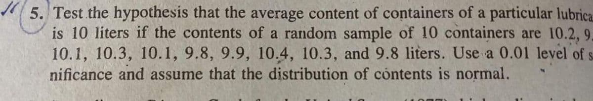 5. Test the hypothesis that the average content of containers of a particular lubrica
is 10 liters if the contents of a random sample of 10 containers are 10.2, 9.
10.1, 10.3, 10.1, 9.8, 9.9, 10.4, 10.3, and 9.8 liters. Use a 0.01 level of s
nificance and assume that the distribution of contents is normal.
