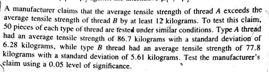 A manufacturer claims that the average tensile strength of thread A exceeds the
average tensile strength of thread B by at least 12 kilograms. To test this claim,
50 pieces of each type of thread are fested under similar conditions. Type A thread
had an average tensile strength of 86.7 kilograms with a standard deviation of
6.28 kilograms, while type B thread had an average tensile strength of 77.8
kilograms with a standard deviation of 5.61 kilograms. Test the manufacturer's
claim using a 0.05 level of significance.

