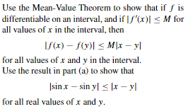 Use the Mean-Value Theorem to show that if f is
differentiable on an interval, and if |f'(x)| < M for
all values of x in the interval, then
If(x) – f(v)| < M\x – y|
for all values of x and y in the interval.
Use the result in part (a) to show that
Isin x – sin yl < |r – yl
for all real values of x and y.
