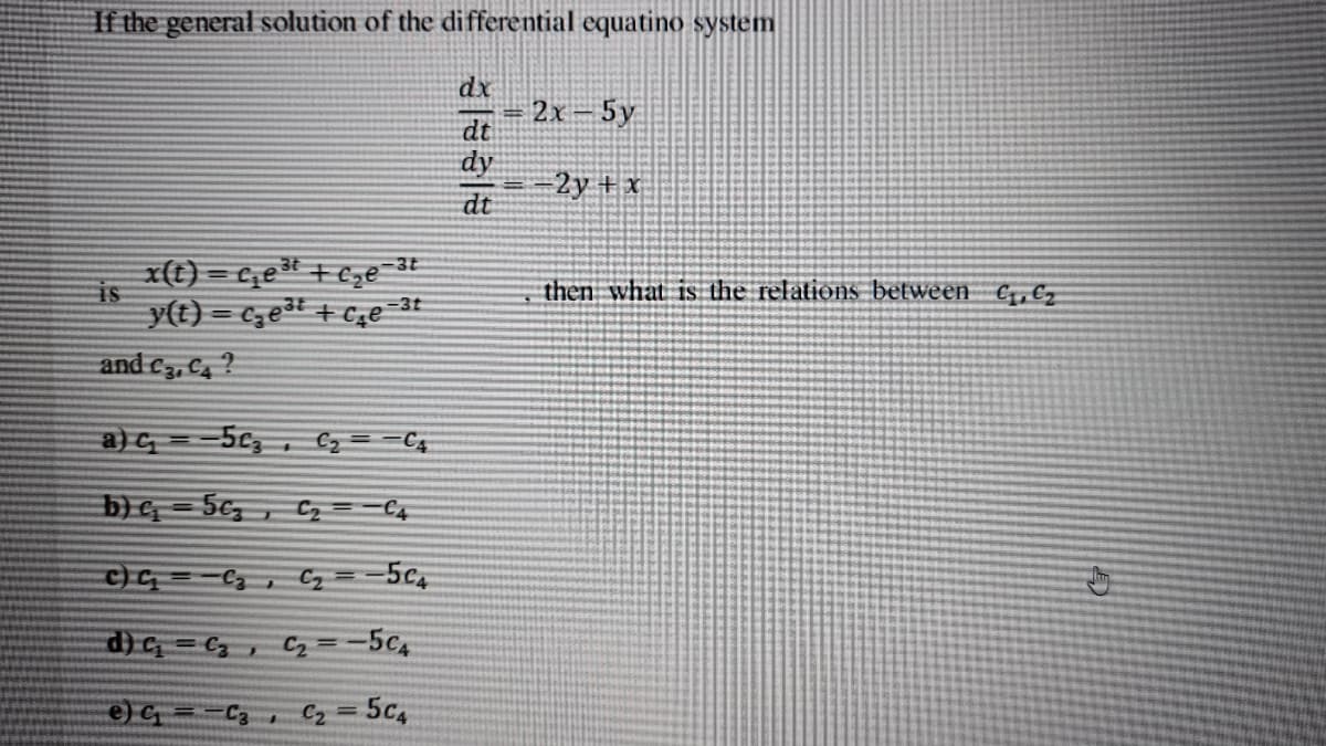 If the general solution of the differential equatino system
dx
2x – 5y
dt
dy
2y + x
dt
x(t) = c,e + €ze-3t
y(t) = c,edt + Cze =3t
then what is the relations between €,,€z
and C3, C4 ?
a)G =-5c3
C4
b) e = 5e, , Cz==C4
c)G=-C,, Cz =-5C4
d) G = C,, C2 =-5c4
e) C = -C3 , C2
5c4
