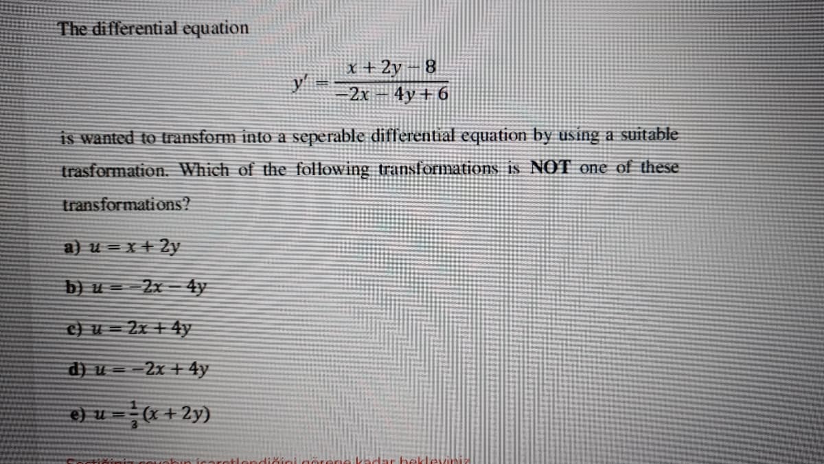 The differential equation
x + 2y – 8
4y + 6
2x
is wanted to transform into a seperable differential equation by using a suitable
trasformation. Which of the following transformations is NOT one of these
transformations?
a) u = x+ 2y
b) u = 2x - 4y
c) u = 2x + 4y
d) u = =2x + 4y
e) u (x + 2y)
+lendiğiniger
