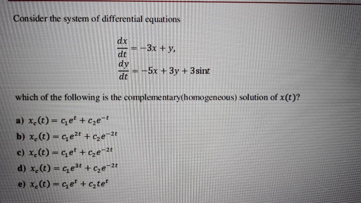 Consider the system of differential equations
dx
-3x +y,
dt
dy
-5x + 3y + 3sint
dt
which of the following is the complementary(homogeneous) solution of x(t)?
a) x,(() = Get + ze
b) x,(() = ge?t + c,e ?"
c) x,(t) = qe' + c,e 2"
d) x,(() = ,et + c,e 2#
e) x,(() = ge' + cC,te
