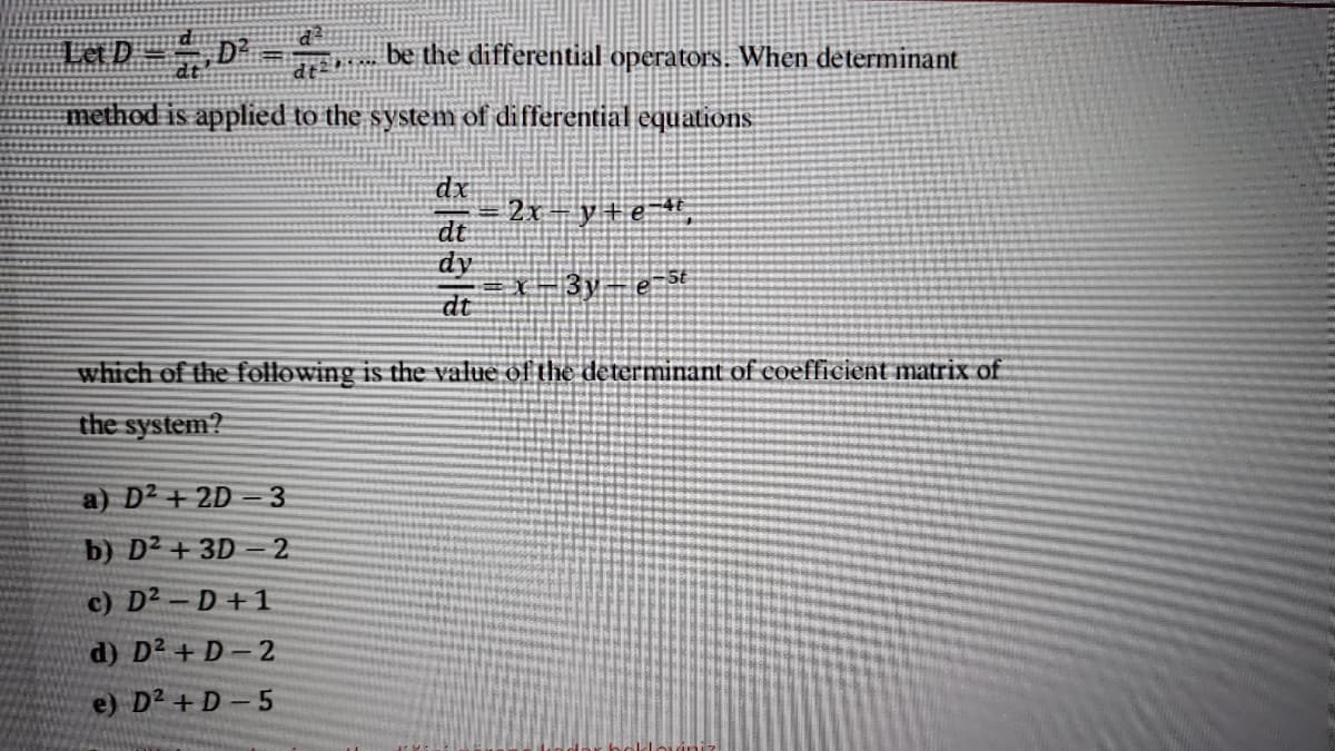 Let D -D
be the differential operators. When determinant
method is applied to the system of differential equations
dx
2x- y+e ",
dt
dy
X3y e st
dt
which of the following is the value of the determinant of eoefficient matrix of
the system?
a) D2 + 2D = 3
b) D² + 3D = 2
c) D2 -D+1
d) D2 + D-2
e) D2 + D - 5
