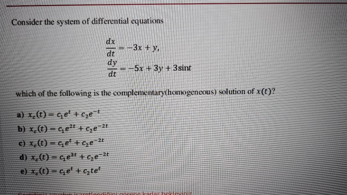 Consider the system of differential equations
dx
3x + v
dt
dy
5x +3y +3sint
dt
which of the following is the complementary(homogeneous) solution of x(t)?
a) x,(t) = qe' + cze!
b) x,(t) = Ge2t + Ce 24
c) x,(t) = get + Ce 24
d) x (t) = c, et + cze 2t
e) x_(t) = c,e' + czte*
ane kadar bel
